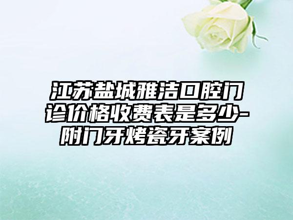 江苏盐城雅洁口腔门诊价格收费表是多少-附门牙烤瓷牙案例