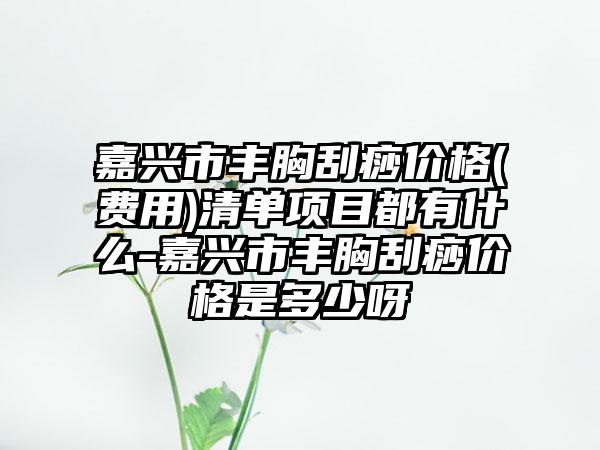 嘉兴市丰胸刮痧价格(费用)清单项目都有什么-嘉兴市丰胸刮痧价格是多少呀