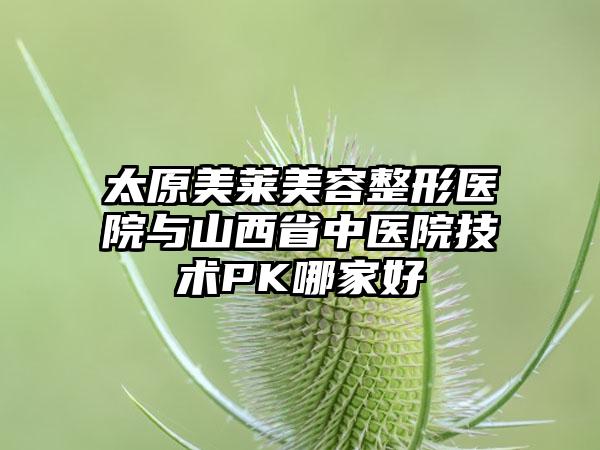 太原美莱美容整形医院与山西省中医院技术PK哪家好