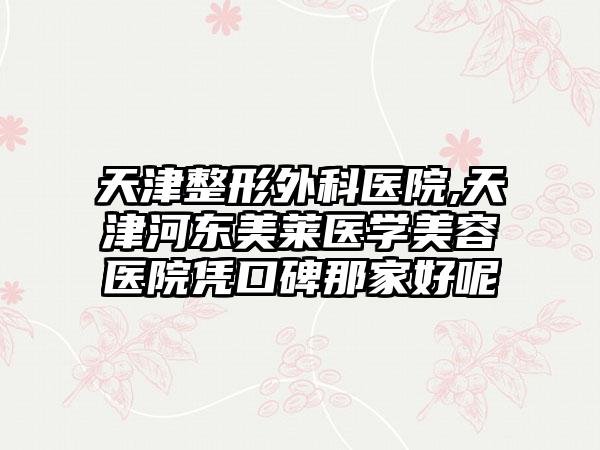 天津整形外科医院,天津河东美莱医学美容医院凭口碑那家好呢