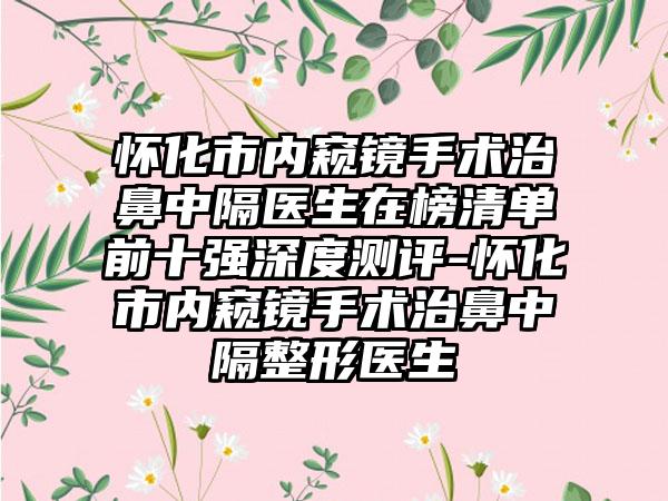 怀化市内窥镜手术治鼻中隔医生在榜清单前十强深度测评-怀化市内窥镜手术治鼻中隔整形医生
