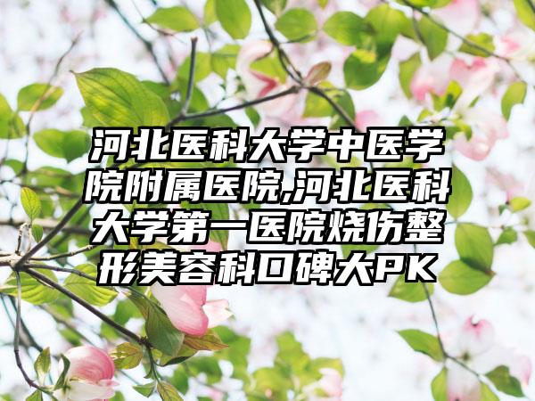 河北医科大学中医学院附属医院,河北医科大学第一医院烧伤整形美容科口碑大PK