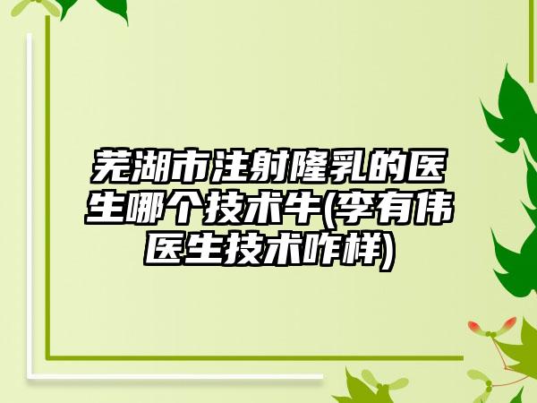 芜湖市注射隆乳的医生哪个技术牛(李有伟医生技术咋样)