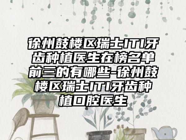 徐州鼓楼区瑞士ITI牙齿种植医生在榜名单前三的有哪些-徐州鼓楼区瑞士ITI牙齿种植口腔医生