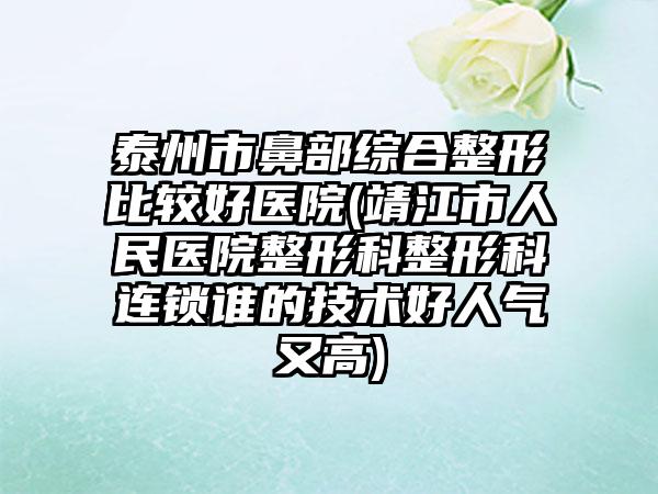 泰州市鼻部综合整形比较好医院(靖江市人民医院整形科整形科连锁谁的技术好人气又高)