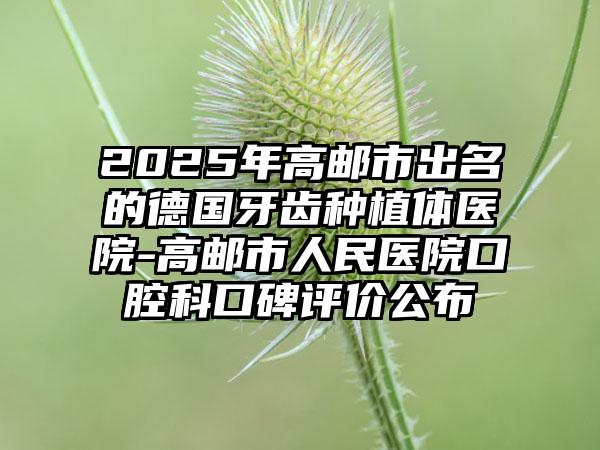 2025年高邮市出名的德国牙齿种植体医院-高邮市人民医院口腔科口碑评价公布