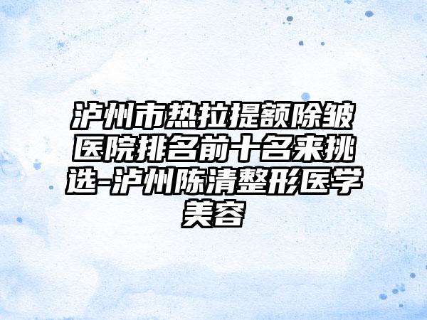 泸州市热拉提额除皱医院排名前十名来挑选-泸州陈清整形医学美容