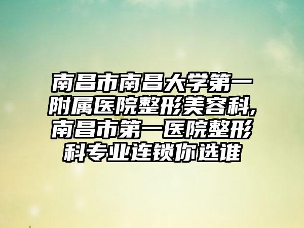 南昌市南昌大学第一附属医院整形美容科,南昌市第一医院整形科专业连锁你选谁