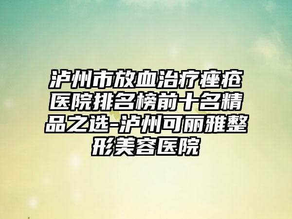 泸州市放血治疗痤疮医院排名榜前十名精品之选-泸州可丽雅整形美容医院