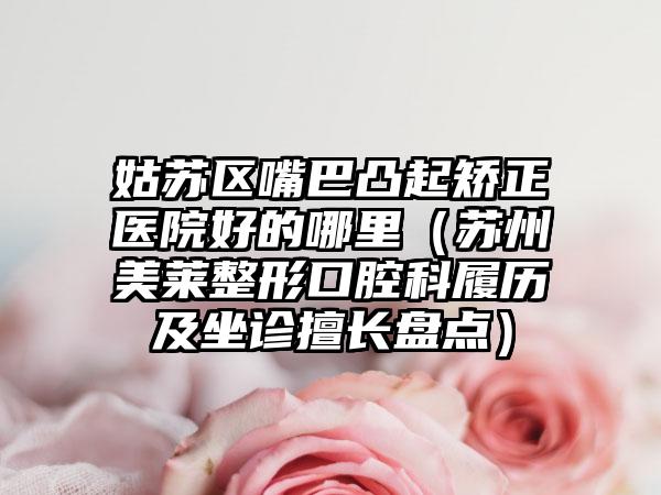 姑苏区嘴巴凸起矫正医院好的哪里（苏州美莱整形口腔科履历及坐诊擅长盘点）