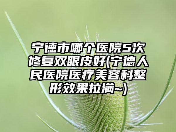 宁德市哪个医院5次修复双眼皮好(宁德人民医院医疗美容科整形效果拉满~)