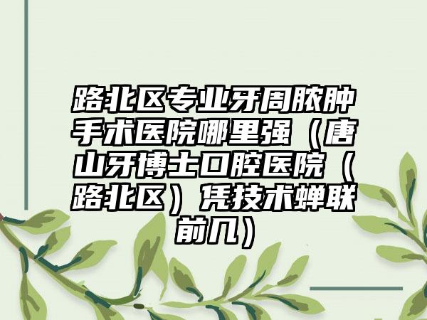 路北区专业牙周脓肿手术医院哪里强（唐山牙博士口腔医院（路北区）凭技术蝉联前几）