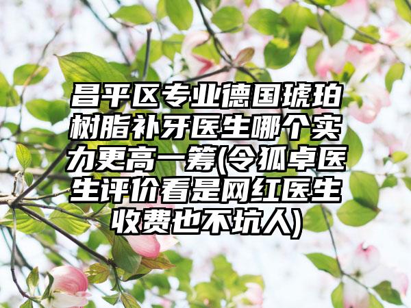 昌平区专业德国琥珀树脂补牙医生哪个实力更高一筹(令狐卓医生评价看是网红医生收费也不坑人)