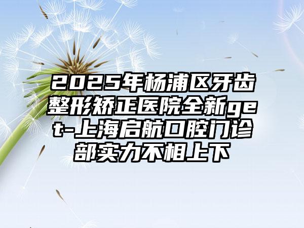 2025年杨浦区牙齿整形矫正医院全新get-上海启航口腔门诊部实力不相上下