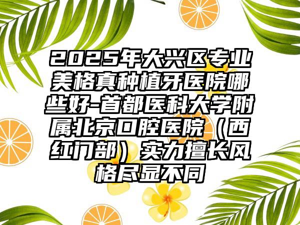 2025年大兴区专业美格真种植牙医院哪些好-首都医科大学附属北京口腔医院（西红门部）实力擅长风格尽显不同