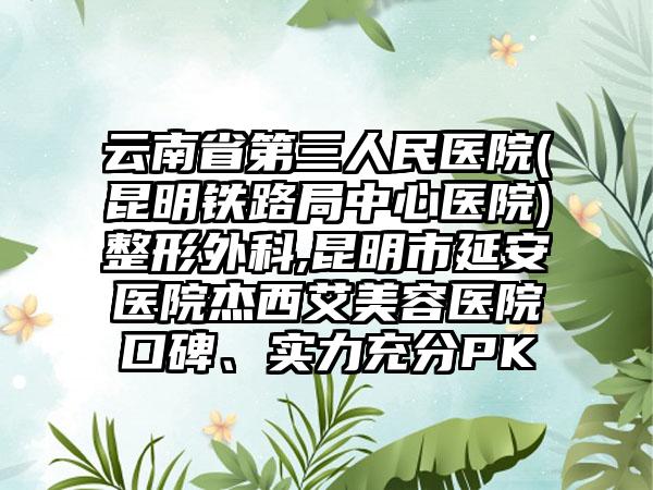 云南省第三人民医院(昆明铁路局中心医院)整形外科,昆明市延安医院杰西艾美容医院口碑、实力充分PK