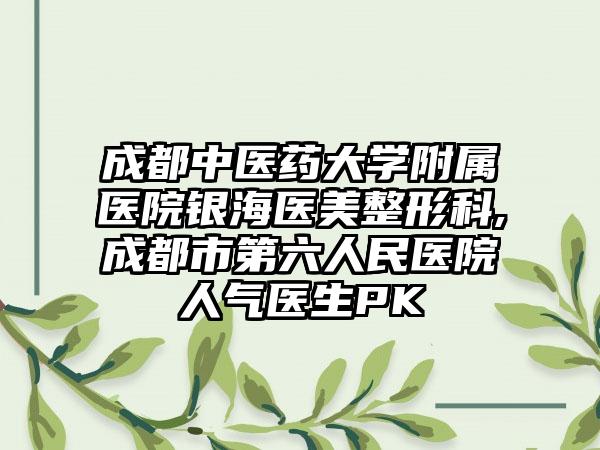 成都中医药大学附属医院银海医美整形科,成都市第六人民医院人气医生PK