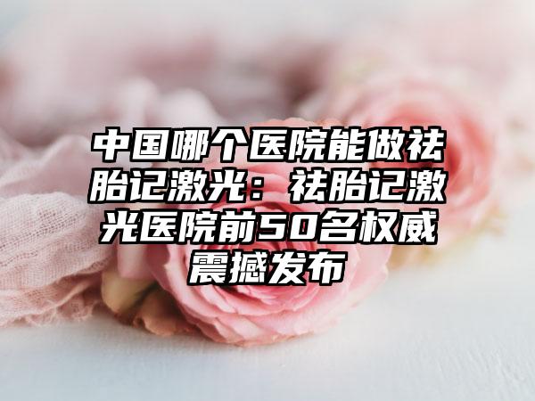 中国哪个医院能做祛胎记激光：祛胎记激光医院前50名权威震撼发布
