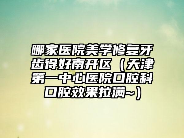 哪家医院美学修复牙齿得好南开区（天津第一中心医院口腔科口腔效果拉满~）
